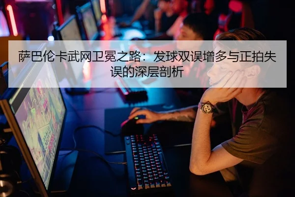 萨巴伦卡武网卫冕之路：发球双误增多与正拍失误的深层剖析